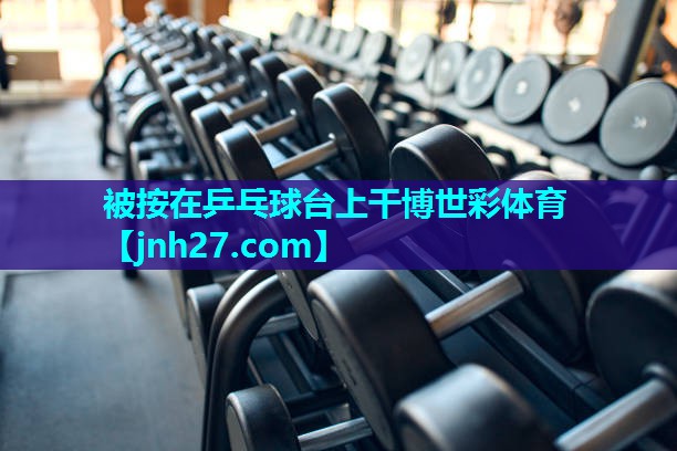 被按在乒乓球台上干博世彩体育