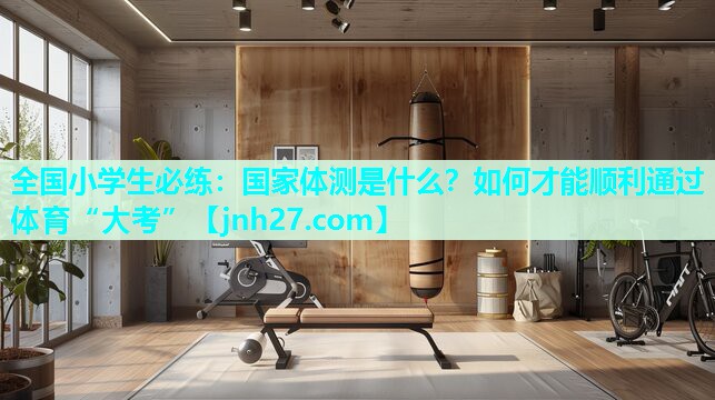 全国小学生必练：国家体测是什么？如何才能顺利通过体育“大考”