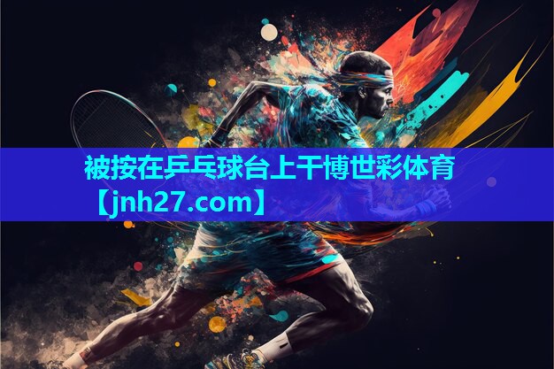 被按在乒乓球台上干博世彩体育