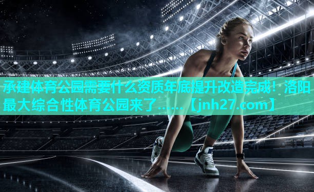 承建体育公园需要什么资质年底提升改造完成！洛阳最大综合性体育公园来了……