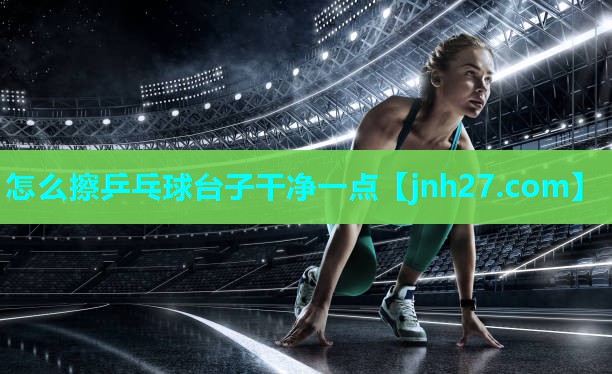 怎么擦乒乓球台子干净一点 怎么擦乒乓球台子干净一点